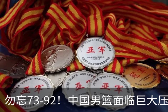 勿忘73-92！中国男篮面临巨大压力，三人角色至关重要